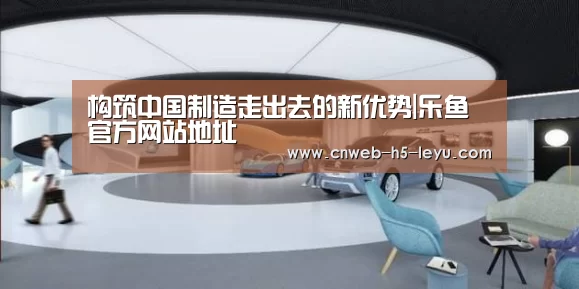 构筑中国制造走出去的新优势|乐鱼官方网站地址(图2) 乐鱼体育App下载